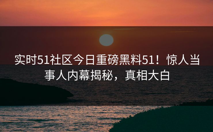 实时51社区今日重磅黑料51！惊人当事人内幕揭秘，真相大白