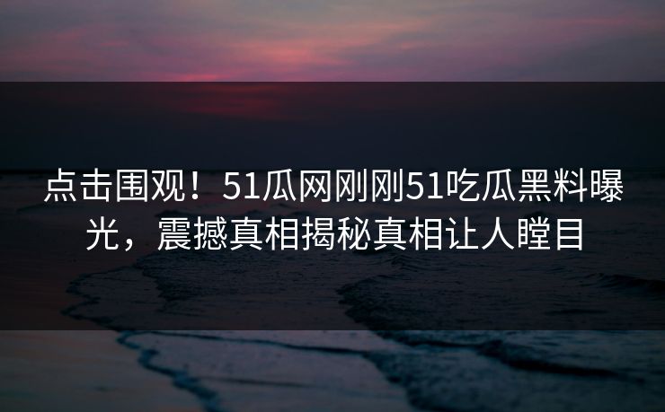 点击围观！51瓜网刚刚51吃瓜黑料曝光，震撼真相揭秘真相让人瞠目