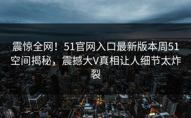 震惊全网！51官网入口最新版本周51空间揭秘，震撼大V真相让人细节太炸裂  第1张