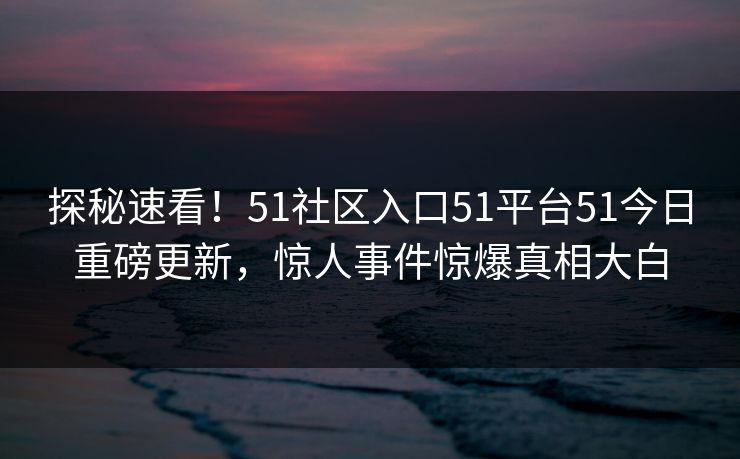 探秘速看！51社区入口51平台51今日重磅更新，惊人事件惊爆真相大白