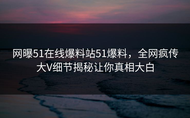 网曝51在线爆料站51爆料，全网疯传大V细节揭秘让你真相大白
