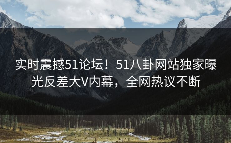 实时震撼51论坛！51八卦网站独家曝光反差大V内幕，全网热议不断