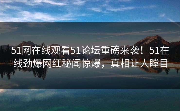 51网在线观看51论坛重磅来袭！51在线劲爆网红秘闻惊爆，真相让人瞠目