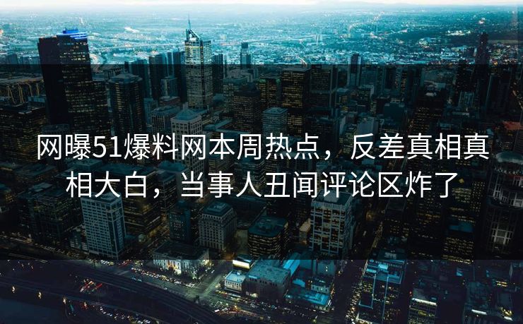 网曝51爆料网本周热点，反差真相真相大白，当事人丑闻评论区炸了