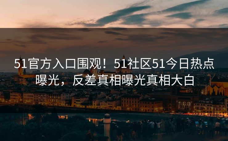 51官方入口围观！51社区51今日热点曝光，反差真相曝光真相大白