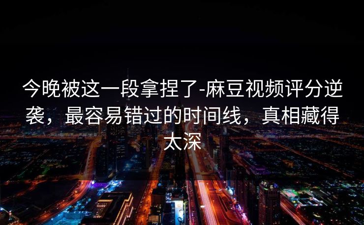 今晚被这一段拿捏了-麻豆视频评分逆袭，最容易错过的时间线，真相藏得太深