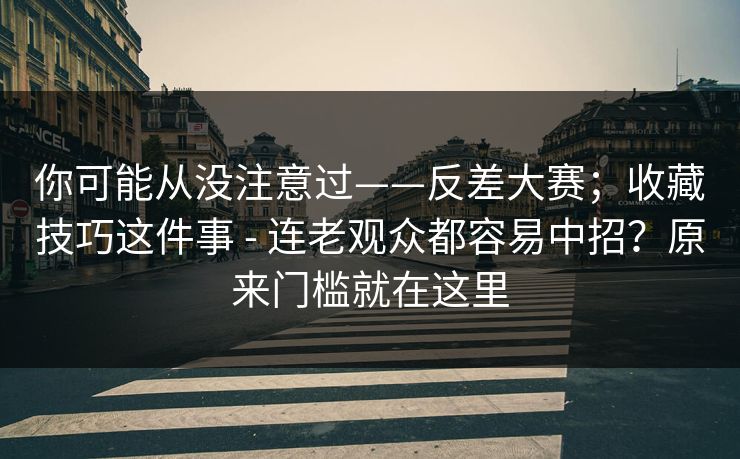 你可能从没注意过——反差大赛；收藏技巧这件事 - 连老观众都容易中招？原来门槛就在这里  第1张