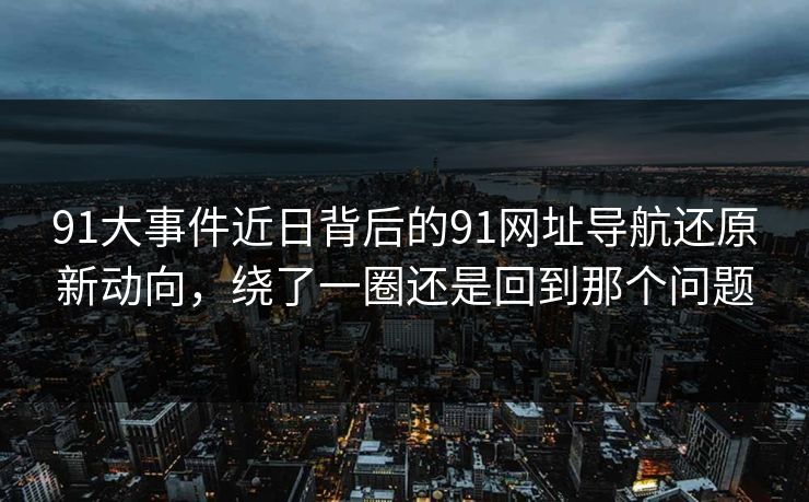 91大事件近日背后的91网址导航还原新动向，绕了一圈还是回到那个问题